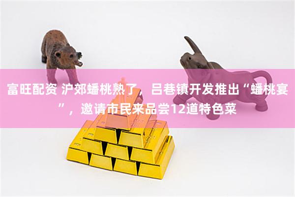 富旺配资 沪郊蟠桃熟了，吕巷镇开发推出“蟠桃宴”，邀请市民来品尝12道特色菜