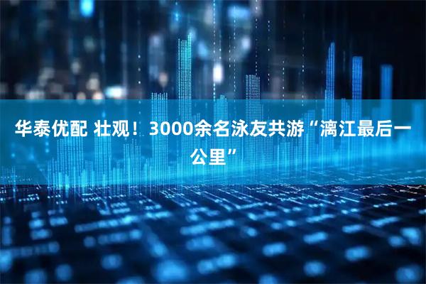 华泰优配 壮观！3000余名泳友共游“漓江最后一公里”