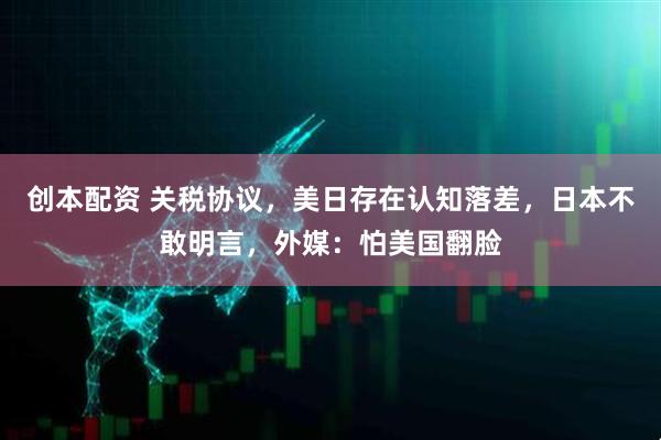 创本配资 关税协议，美日存在认知落差，日本不敢明言，外媒：怕美国翻脸