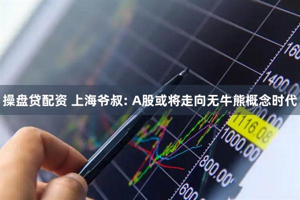 操盘贷配资 上海爷叔: A股或将走向无牛熊概念时代