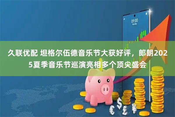 久联优配 坦格尔伍德音乐节大获好评，郎朗2025夏季音乐节巡演亮相多个顶尖盛会