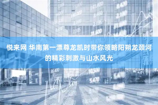 悦来网 华南第一漂尊龙凯时带你领略阳朔龙颈河的精彩刺激与山水风光