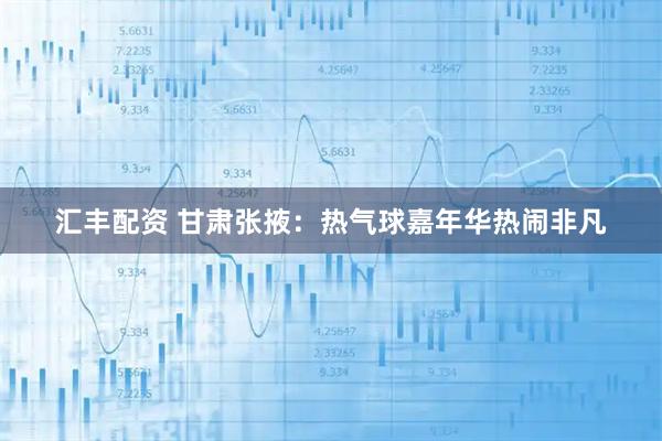 汇丰配资 甘肃张掖：热气球嘉年华热闹非凡