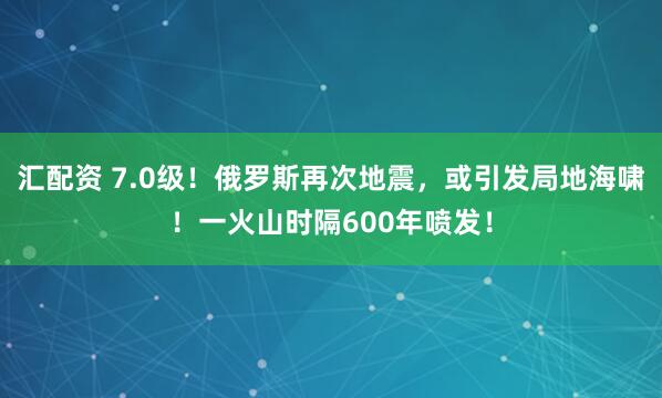 汇配资 7.0级！俄罗斯再次地震，或引发局地海啸！一火山时隔600年喷发！