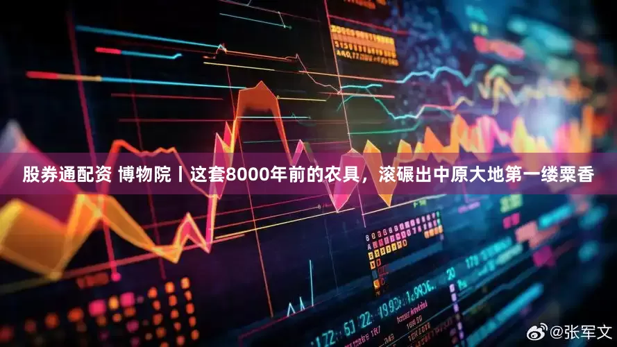 股券通配资 博物院丨这套8000年前的农具，滚碾出中原大地第一缕粟香