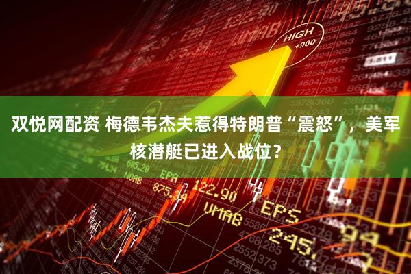 双悦网配资 梅德韦杰夫惹得特朗普“震怒”，美军核潜艇已进入战位？
