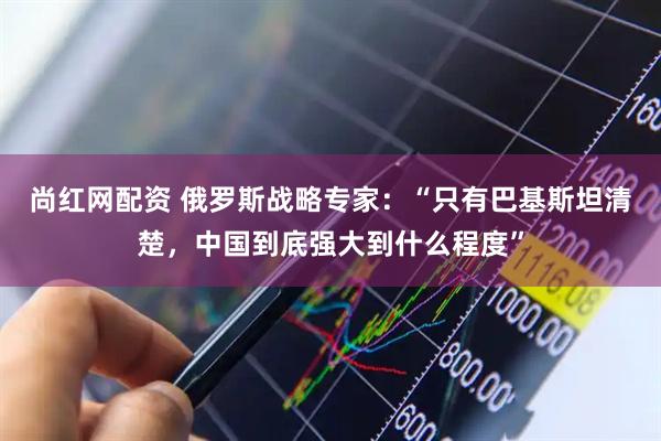 尚红网配资 俄罗斯战略专家：“只有巴基斯坦清楚，中国到底强大到什么程度”