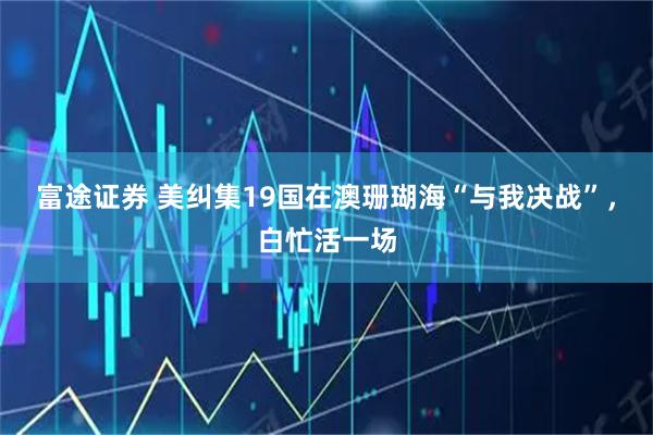 富途证券 美纠集19国在澳珊瑚海“与我决战”，白忙活一场