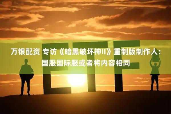 万银配资 专访《暗黑破坏神II》重制版制作人：国服国际服或者将内容相同