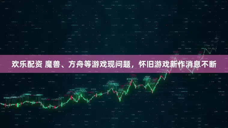 欢乐配资 魔兽、方舟等游戏现问题，怀旧游戏新作消息不断
