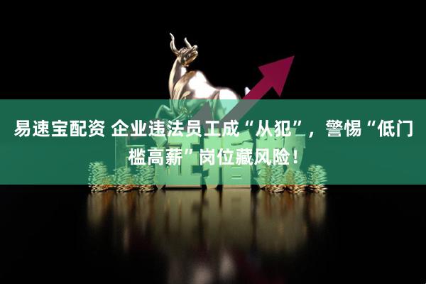 易速宝配资 企业违法员工成“从犯”，警惕“低门槛高薪”岗位藏风险！