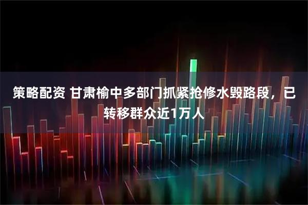 策略配资 甘肃榆中多部门抓紧抢修水毁路段，已转移群众近1万人