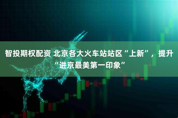 智投期权配资 北京各大火车站站区“上新”，提升“进京最美第一印象”