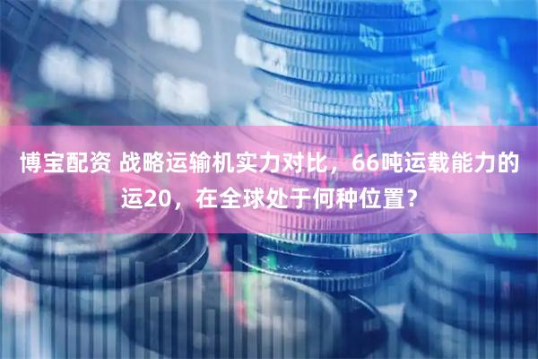 博宝配资 战略运输机实力对比，66吨运载能力的运20，在全球处于何种位置？