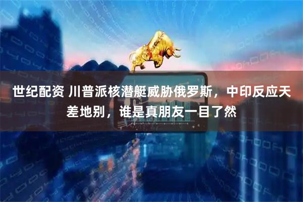 世纪配资 川普派核潜艇威胁俄罗斯，中印反应天差地别，谁是真朋友一目了然