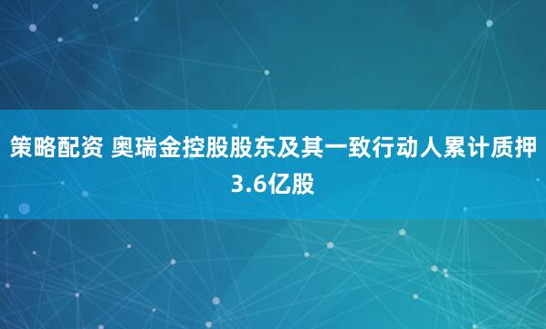 策略配资 奥瑞金控股股东及其一致行动人累计质押3.6亿股