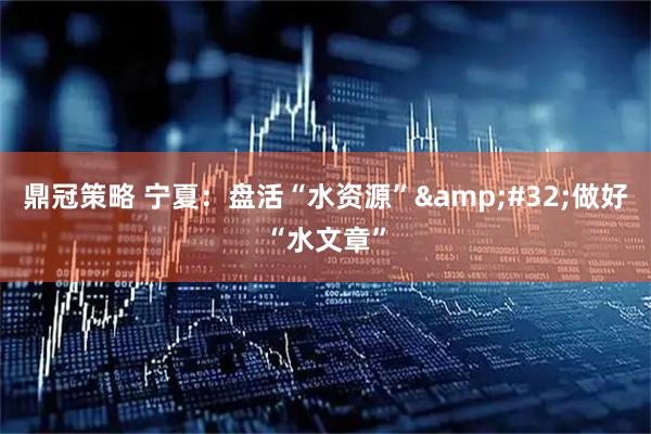 鼎冠策略 宁夏：盘活“水资源” 做好“水文章”