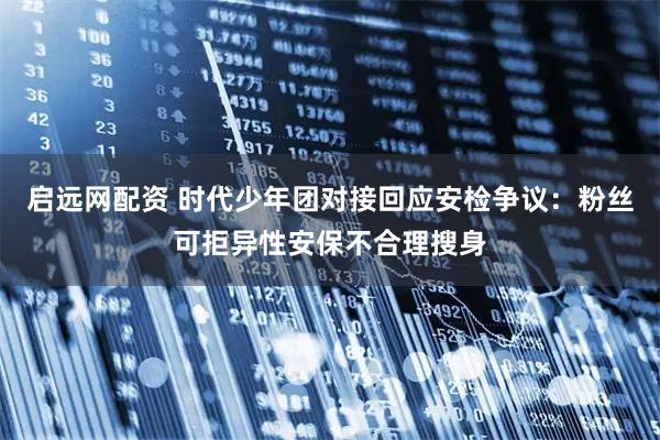启远网配资 时代少年团对接回应安检争议：粉丝可拒异性安保不合理搜身