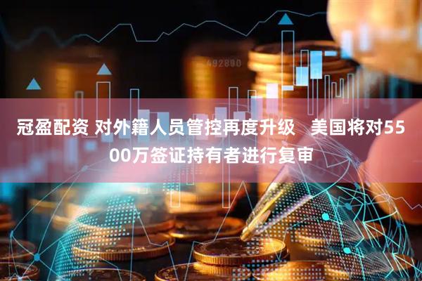 冠盈配资 对外籍人员管控再度升级   美国将对5500万签证持有者进行复审