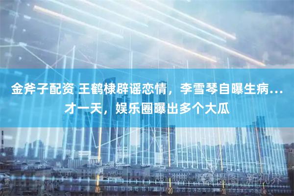 金斧子配资 王鹤棣辟谣恋情，李雪琴自曝生病…才一天，娱乐圈曝出多个大瓜