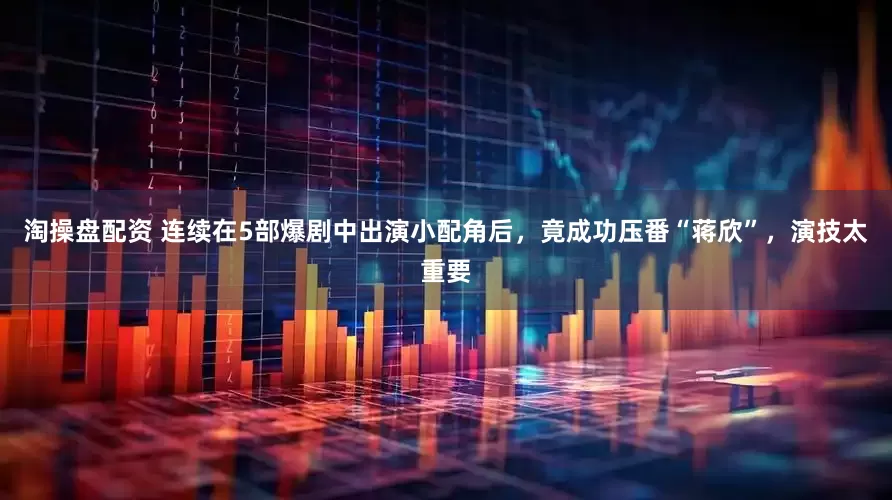 淘操盘配资 连续在5部爆剧中出演小配角后，竟成功压番“蒋欣”，演技太重要
