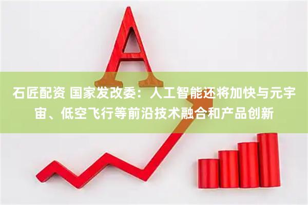 石匠配资 国家发改委：人工智能还将加快与元宇宙、低空飞行等前沿技术融合和产品创新