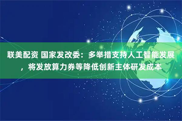 联美配资 国家发改委：多举措支持人工智能发展，将发放算力券等降低创新主体研发成本
