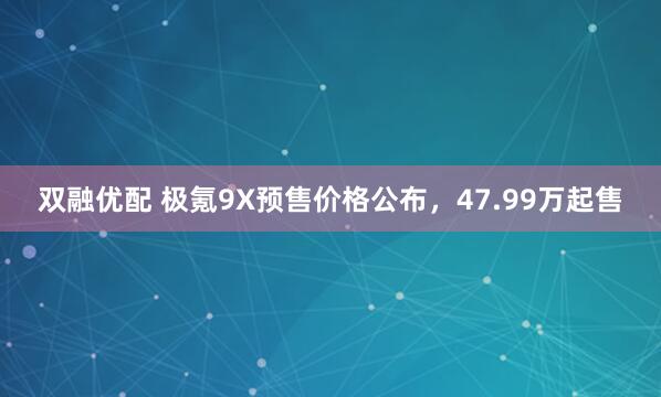 双融优配 极氪9X预售价格公布，47.99万起售