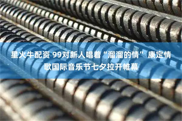星火牛配资 99对新人唱着“溜溜的情” 康定情歌国际音乐节七夕拉开帷幕