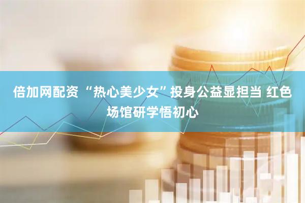 倍加网配资 “热心美少女”投身公益显担当 红色场馆研学悟初心