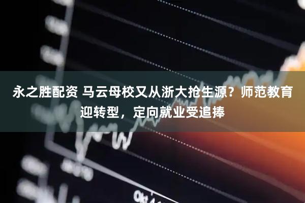 永之胜配资 马云母校又从浙大抢生源？师范教育迎转型，定向就业受追捧