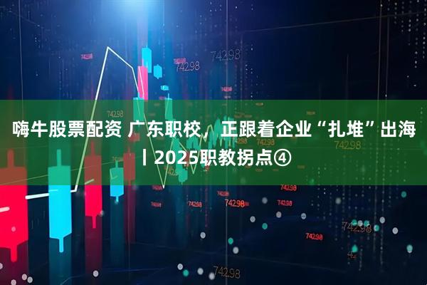 嗨牛股票配资 广东职校，正跟着企业“扎堆”出海丨2025职教拐点④