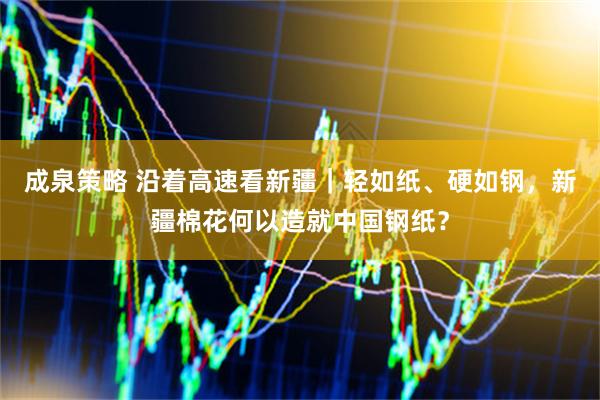 成泉策略 沿着高速看新疆｜轻如纸、硬如钢，新疆棉花何以造就中国钢纸？