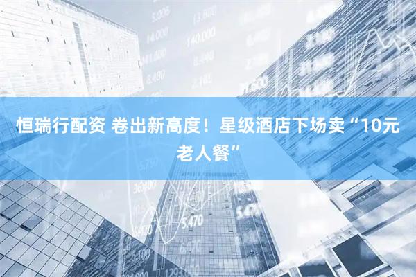 恒瑞行配资 卷出新高度!星级酒店下场卖“10元老人餐”