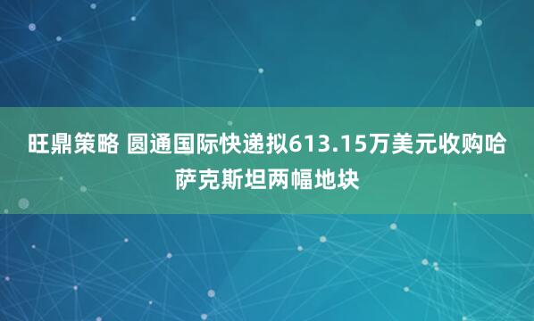 旺鼎策略 圆通国际快递拟613.15万美元收购哈萨克斯坦两幅地块