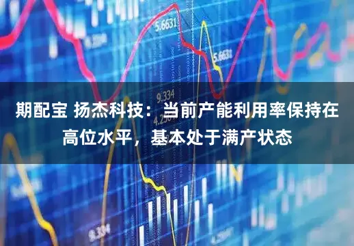 期配宝 扬杰科技：当前产能利用率保持在高位水平，基本处于满产状态