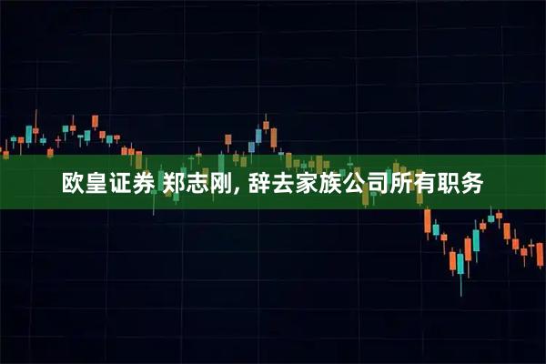 欧皇证券 郑志刚, 辞去家族公司所有职务