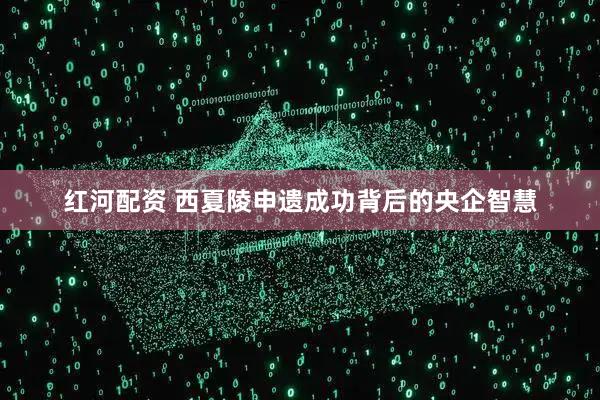 红河配资 西夏陵申遗成功背后的央企智慧