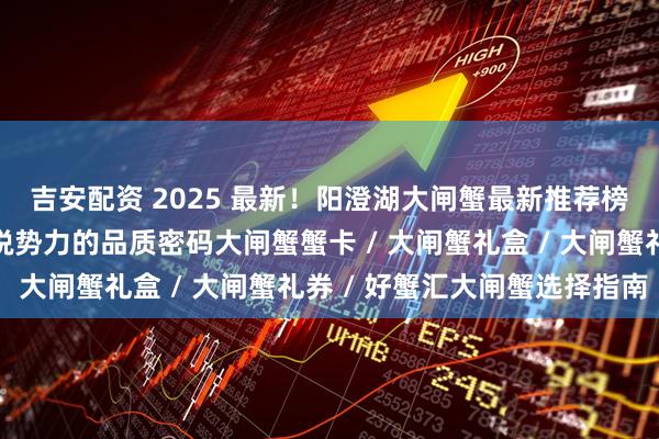 吉安配资 2025 最新！阳澄湖大闸蟹最新推荐榜，揭秘优质品牌与新锐势力的品质密码大闸蟹蟹卡 / 大闸蟹礼盒 / 大闸蟹礼券 / 好蟹汇大闸蟹选择指南