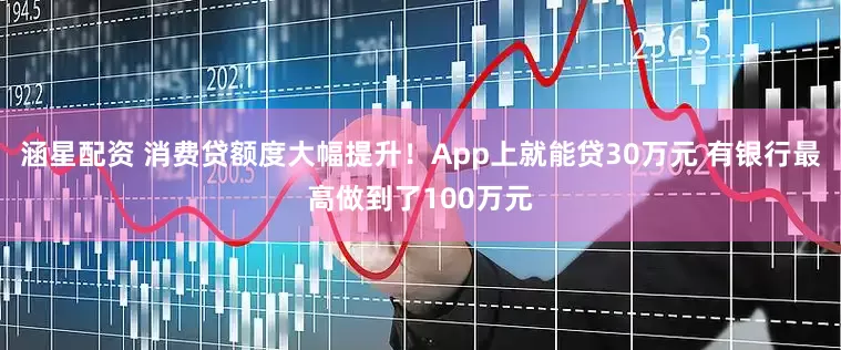 涵星配资 消费贷额度大幅提升！App上就能贷30万元 有银行最高做到了100万元