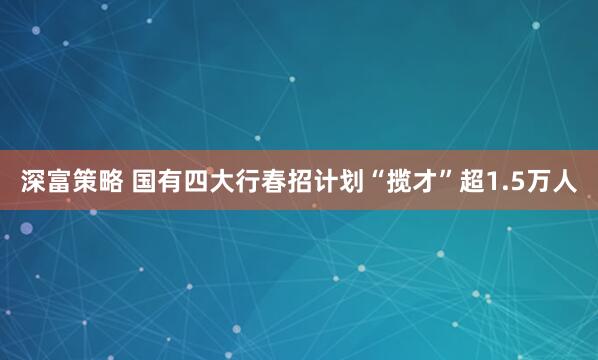 深富策略 国有四大行春招计划“揽才”超1.5万人