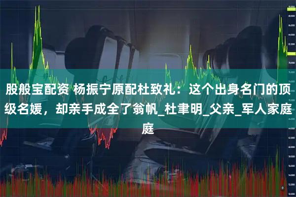 股般宝配资 杨振宁原配杜致礼：这个出身名门的顶级名媛，却亲手成全了翁帆_杜聿明_父亲_军人家庭