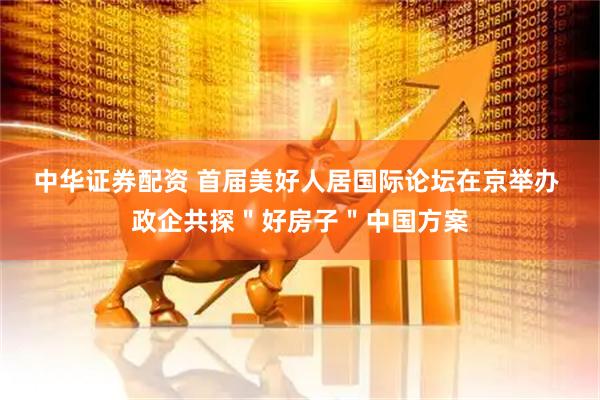 中华证券配资 首届美好人居国际论坛在京举办 政企共探＂好房子＂中国方案