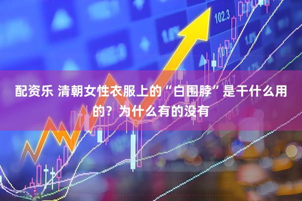 配资乐 清朝女性衣服上的“白围脖”是干什么用的？为什么有的没有