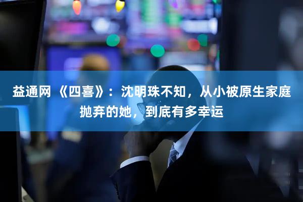 益通网 《四喜》：沈明珠不知，从小被原生家庭抛弃的她，到底有多幸运