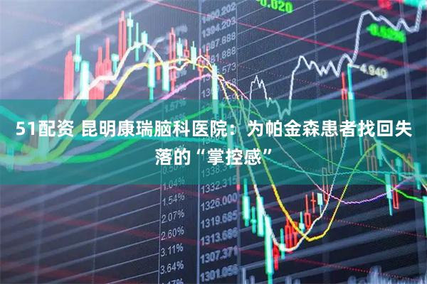 51配资 昆明康瑞脑科医院：为帕金森患者找回失落的“掌控感”
