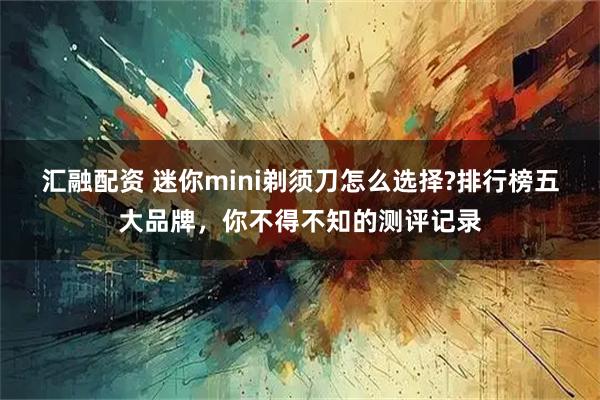 汇融配资 迷你mini剃须刀怎么选择?排行榜五大品牌，你不得不知的测评记录