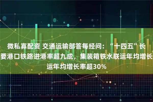 微私寡配资 交通运输部答每经问：“十四五”长江干线主要港口铁路进港率超九成，集装箱铁水联运年均增长率超30%