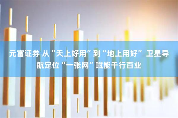 元富证券 从“天上好用”到“地上用好” 卫星导航定位“一张网”赋能千行百业