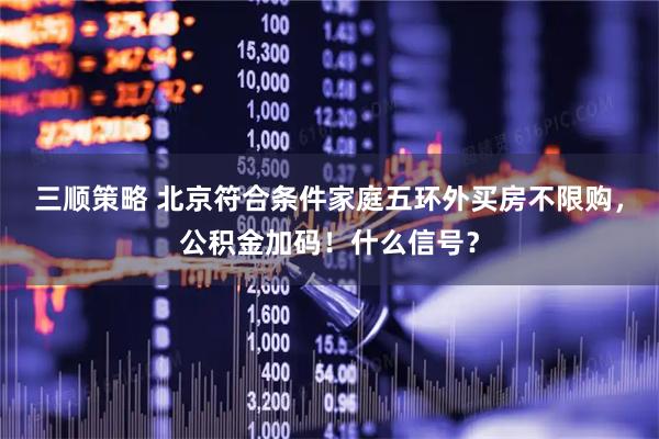三顺策略 北京符合条件家庭五环外买房不限购，公积金加码！什么信号？